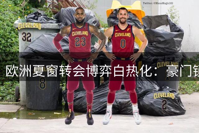 欧洲夏窗转会博弈白热化：豪门锁定核心阵容 新星争夺战全面打响